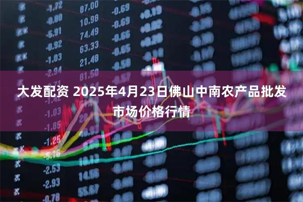 大发配资 2025年4月23日佛山中南农产品批发市场价格行情