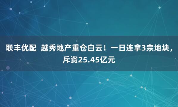 联丰优配  越秀地产重仓白云！一日连拿3宗地块，斥资25.45亿元