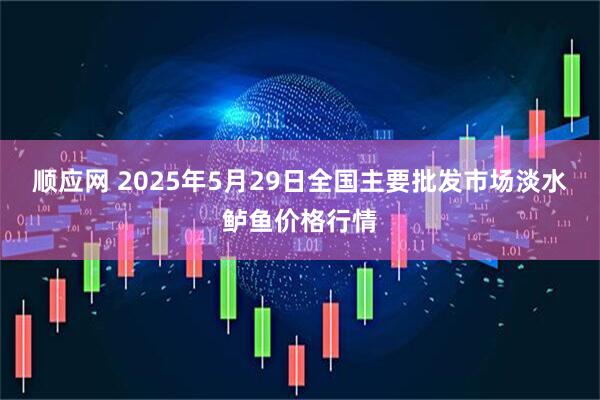 顺应网 2025年5月29日全国主要批发市场淡水鲈鱼价格行情
