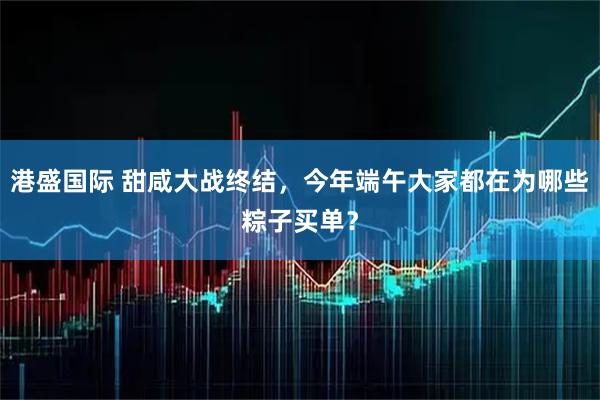 港盛国际 甜咸大战终结，今年端午大家都在为哪些粽子买单？
