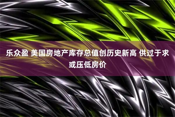 乐众盈 美国房地产库存总值创历史新高 供过于求或压低房价