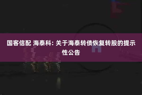 国客信配 海泰科: 关于海泰转债恢复转股的提示性公告