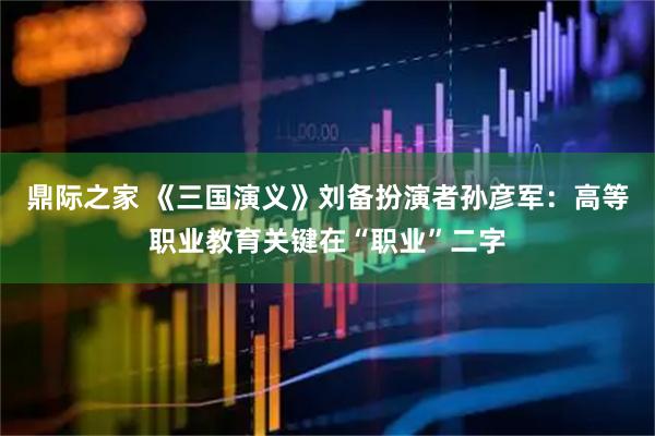鼎际之家 《三国演义》刘备扮演者孙彦军：高等职业教育关键在“职业”二字