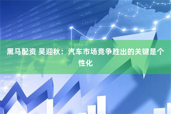 黑马配资 吴迎秋：汽车市场竞争胜出的关键是个性化