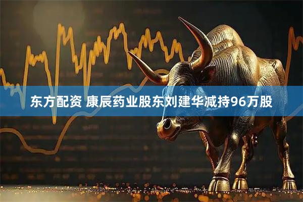 东方配资 康辰药业股东刘建华减持96万股