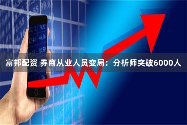 富邦配资 券商从业人员变局：分析师突破6000人