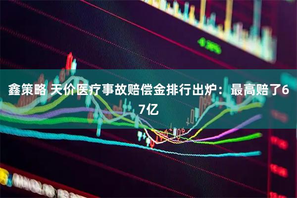 鑫策略 天价医疗事故赔偿金排行出炉：最高赔了67亿