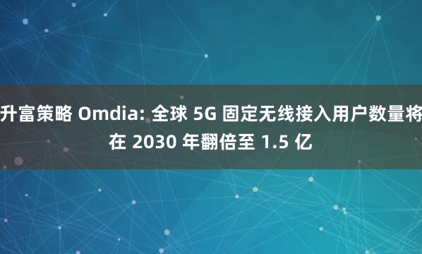 升富策略 Omdia: 全球 5G 固定无线接入用户数量将在 2030 年翻倍至 1.5 亿
