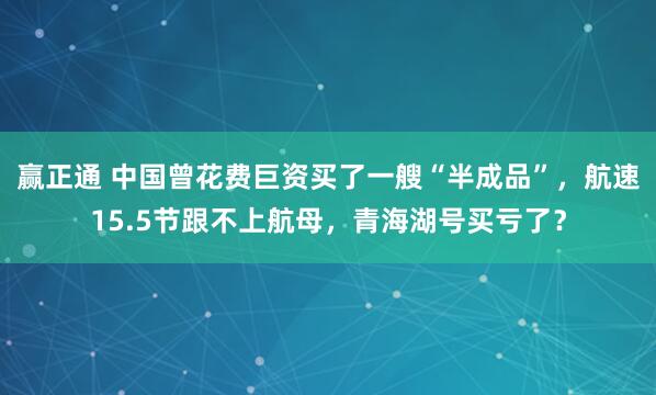 赢正通 中国曾花费巨资买了一艘“半成品”，航速15.5节跟不上航母，青海湖号买亏了？