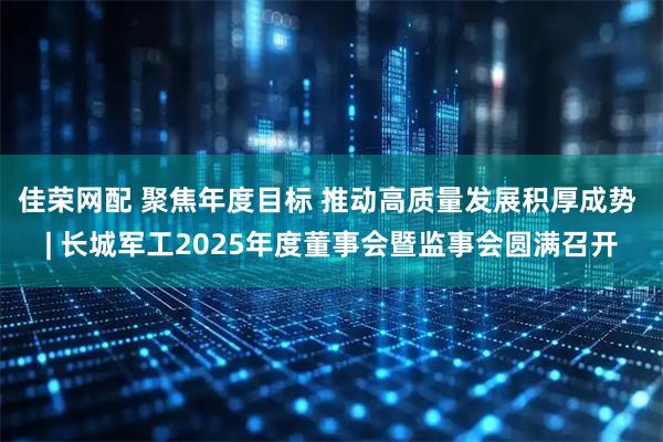 佳荣网配 聚焦年度目标 推动高质量发展积厚成势 | 长城军工2025年度董事会暨监事会圆满召开