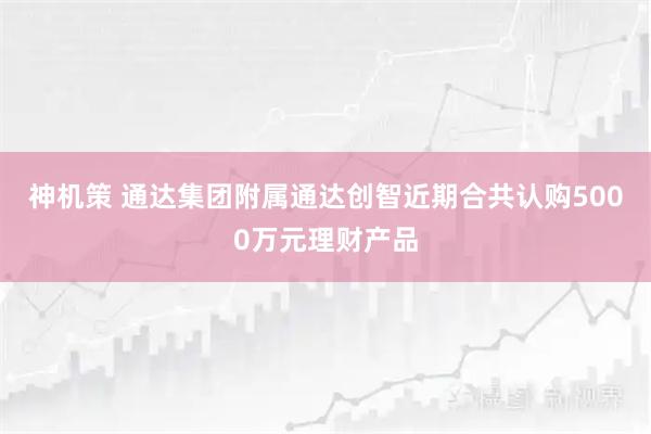 神机策 通达集团附属通达创智近期合共认购5000万元理财产品