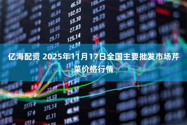亿海配资 2025年11月17日全国主要批发市场芹菜价格行情