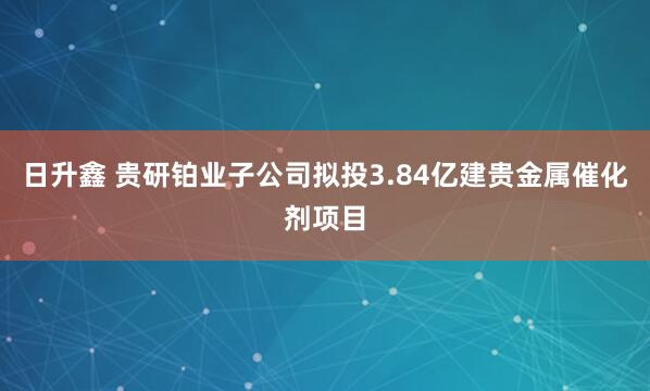 日升鑫 贵研铂业子公司拟投3.84亿建贵金属催化剂项目