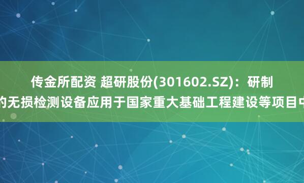 传金所配资 超研股份(301602.SZ)：研制的无损检测设备应用于国家重大基础工程建设等项目中