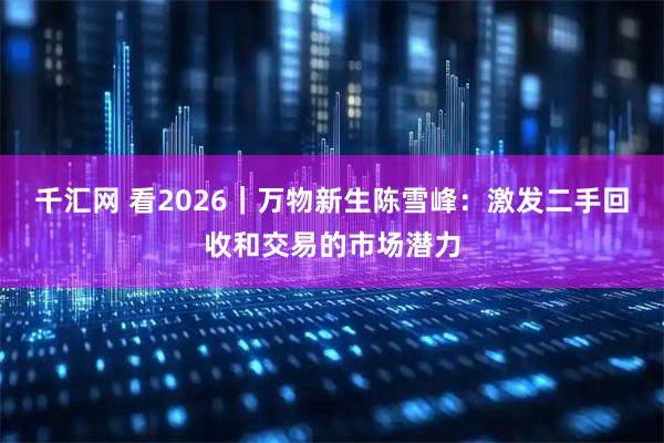 千汇网 看2026｜万物新生陈雪峰：激发二手回收和交易的市场潜力