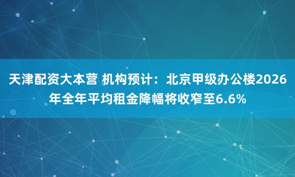 天津配资大本营 机构预计：北京甲级办公楼2026年全年平均租金降幅将收窄至6.6%