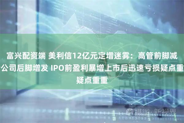 富兴配资端 美利信12亿元定增迷雾：高管前脚减持公司后脚增发 IPO前盈利暴增上市后迅速亏损疑点重重