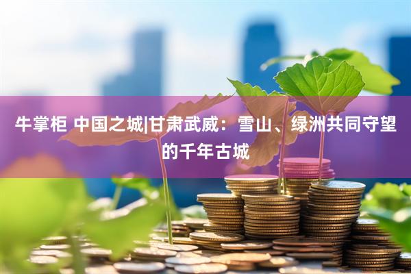 牛掌柜 中国之城|甘肃武威：雪山、绿洲共同守望的千年古城