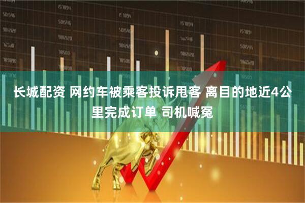 长城配资 网约车被乘客投诉甩客 离目的地近4公里完成订单 司机喊冤